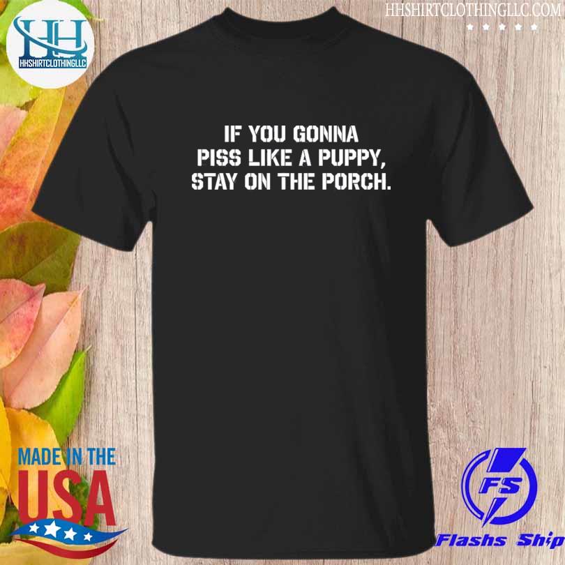 If you gonna piss like a puppy stay on the porch shirt