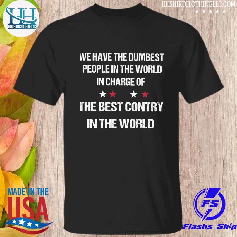 We have the dumbest people in the world in charge of the best country in the world shirt