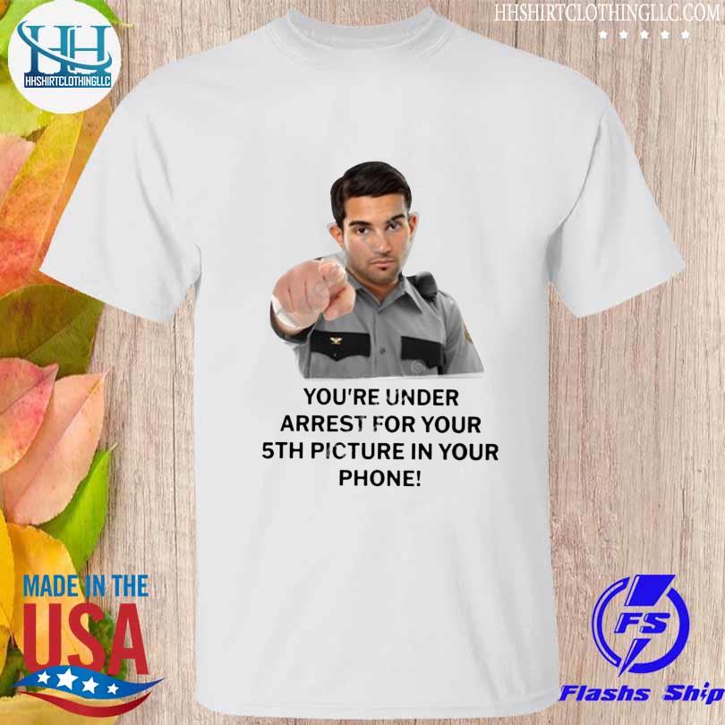 Everything Out Of Context You're Under Arrest For Your 5Th Picture In Your Phone shirt