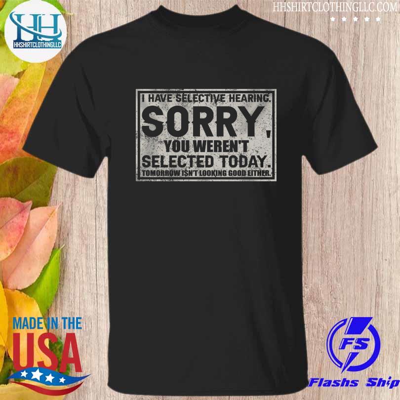 I have selective hearing sorry you weren't selected today tomorrow isn't looking good either shirt