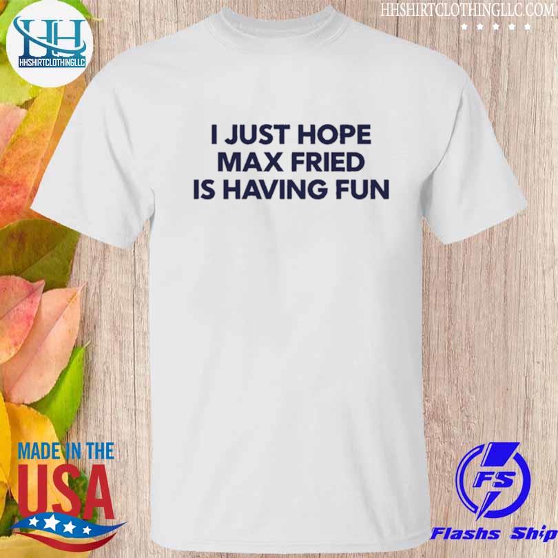 I just hope max fried is having fun shirt, hoodie, sweater, long sleeve and  tank top