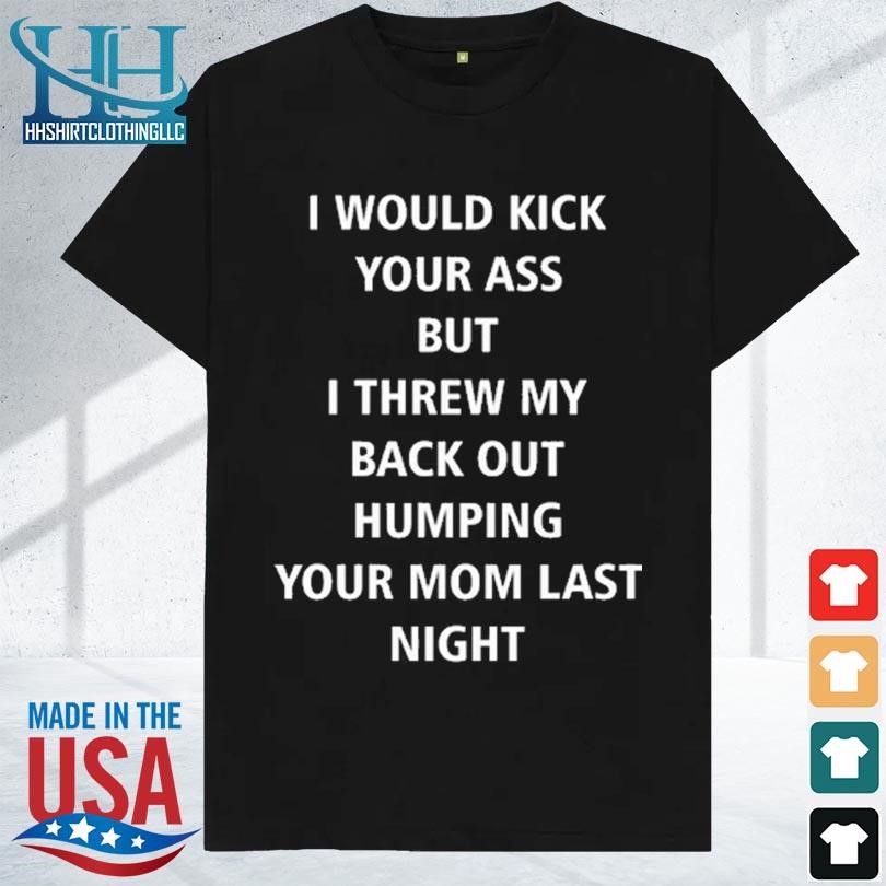 I would kick your ass but I threw my back out humping your mom last night 2023 shirt