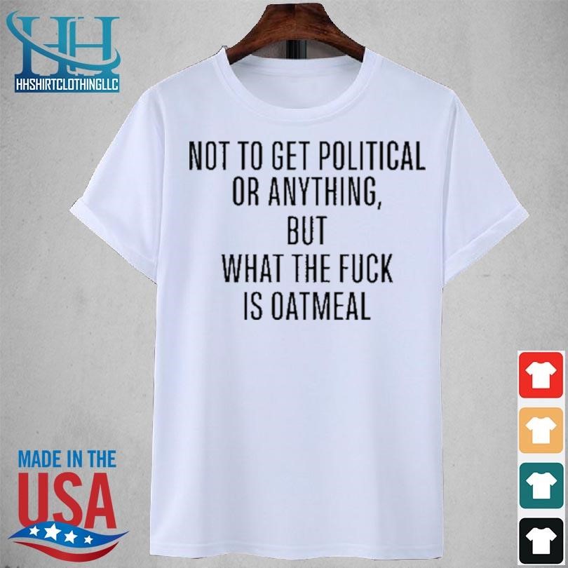 Not to get political or anything but what the fuck is oatmeal 2023 shirt