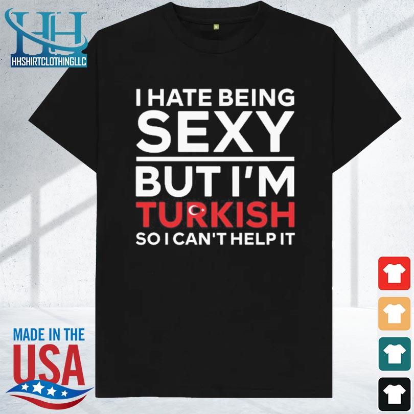 I hate being sexy but I'm turkish so I can't help it 2023 shirt